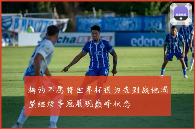 梅西不愿将世界杯视为告别战他渴望继续争冠展现巅峰状态