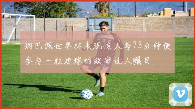 姆巴佩世界杯表现惊人每73分钟便参与一粒进球的效率让人瞩目