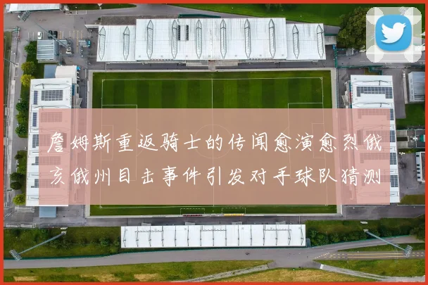 詹姆斯重返骑士的传闻愈演愈烈俄亥俄州目击事件引发对手球队猜测
