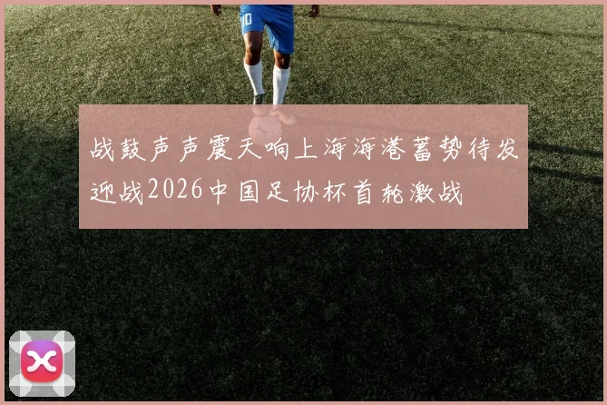 战鼓声声震天响上海海港蓄势待发迎战2026中国足协杯首轮激战