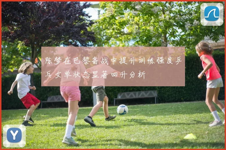 陈梦在巴黎备战中提升训练强度乒乓女单状态显著回升分析