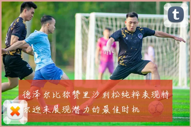 德泽尔比称赞里沙利松纯粹表现特尔迎来展现潜力的最佳时机