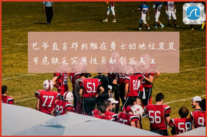 巴爷直言邓利维在勇士的地位岌岌可危缺乏实质性贡献引发关注