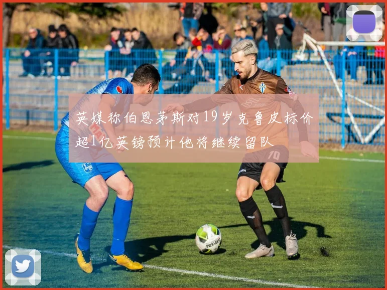 英媒称伯恩茅斯对19岁克鲁皮标价超1亿英镑预计他将继续留队