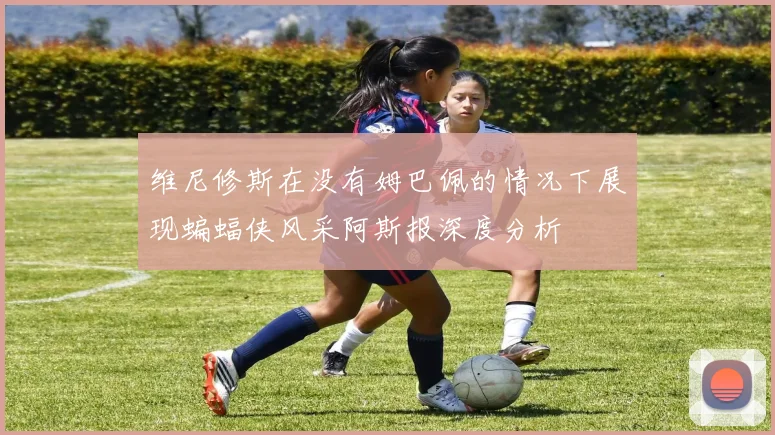 维尼修斯在没有姆巴佩的情况下展现蝙蝠侠风采阿斯报深度分析