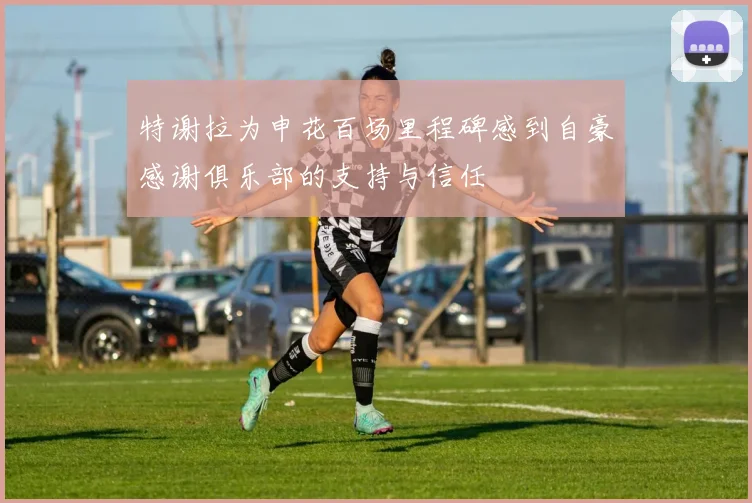 特谢拉为申花百场里程碑感到自豪感谢俱乐部的支持与信任