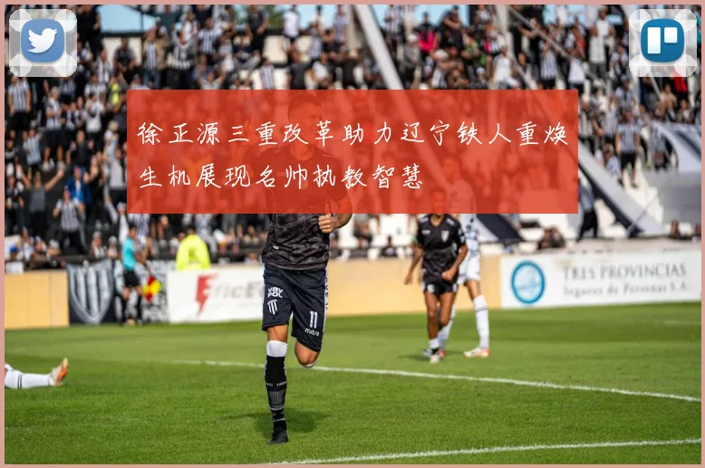 徐正源三重改革助力辽宁铁人重焕生机展现名帅执教智慧