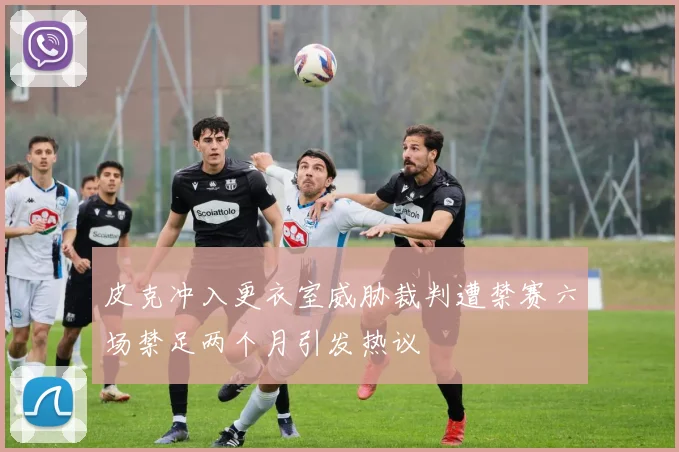 皮克冲入更衣室威胁裁判遭禁赛六场禁足两个月引发热议