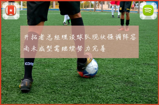 开拓者总经理谈球队现状强调阵容尚未成型需继续努力完善