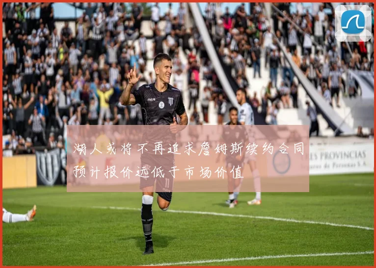 湖人或将不再追求詹姆斯续约合同预计报价远低于市场价值