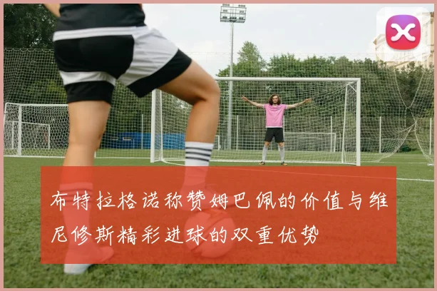 布特拉格诺称赞姆巴佩的价值与维尼修斯精彩进球的双重优势