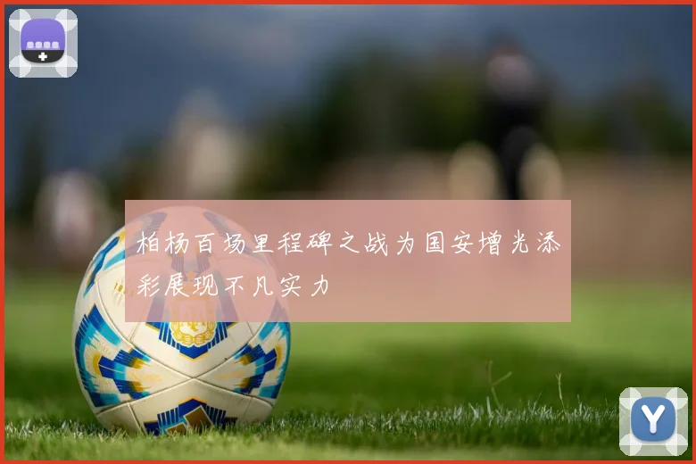 柏杨百场里程碑之战为国安增光添彩展现不凡实力