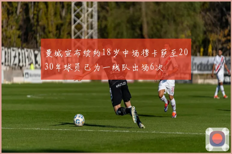 曼城宣布续约18岁中场穆卡萨至2030年球员已为一线队出场6次