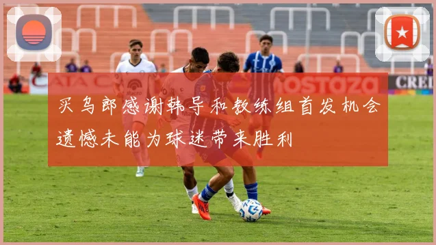 买乌郎感谢韩导和教练组首发机会遗憾未能为球迷带来胜利