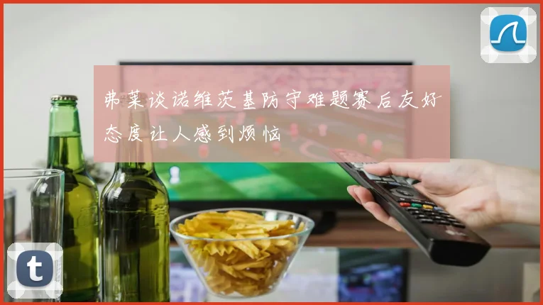 弗莱谈诺维茨基防守难题赛后友好态度让人感到烦恼
