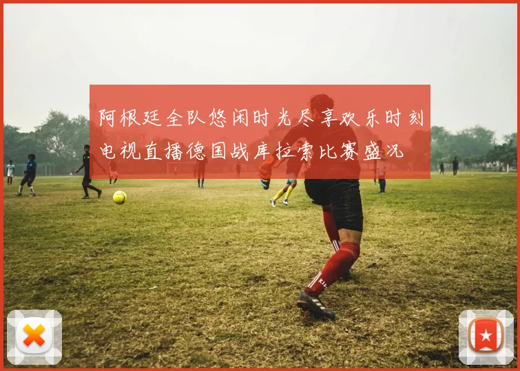 阿根廷全队悠闲时光尽享欢乐时刻电视直播德国战库拉索比赛盛况