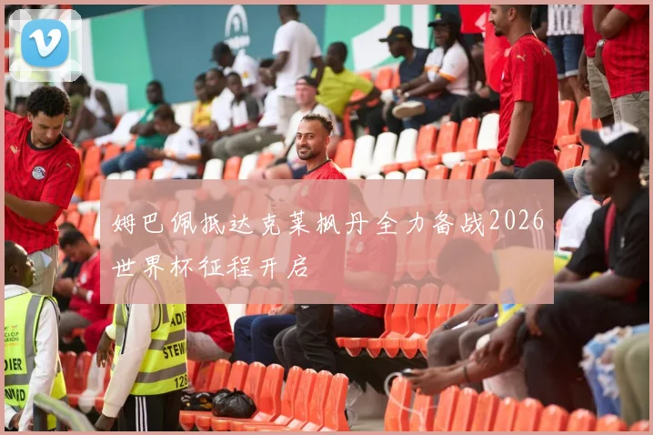 姆巴佩抵达克莱枫丹全力备战2026世界杯征程开启