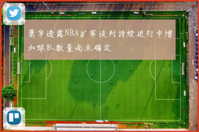萧华透露NBA扩军谈判持续进行中增加球队数量尚未确定