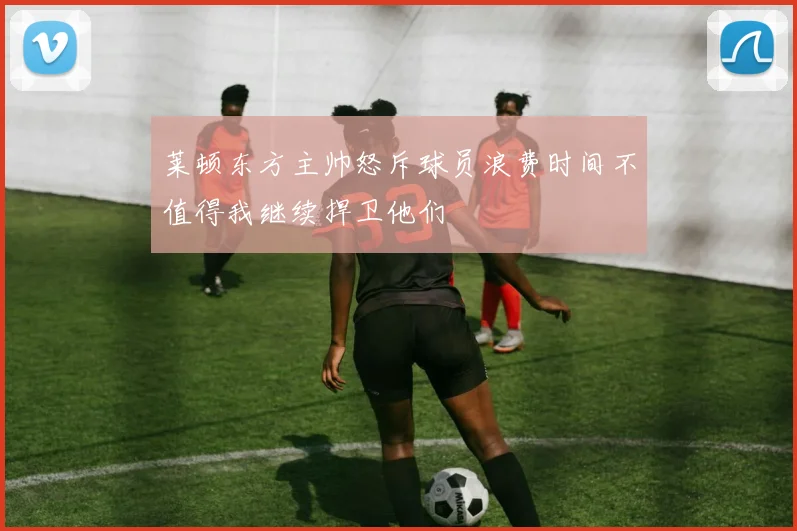 莱顿东方主帅怒斥球员浪费时间不值得我继续捍卫他们