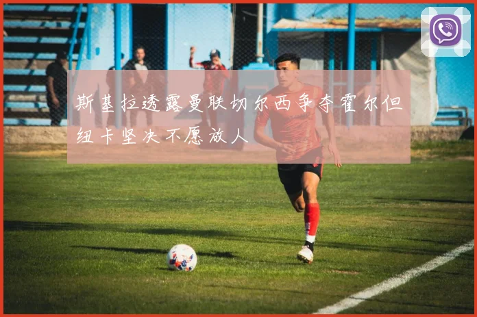 斯基拉透露曼联切尔西争夺霍尔但纽卡坚决不愿放人