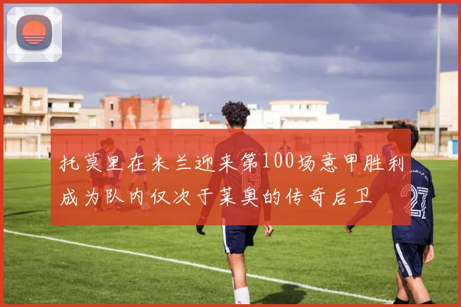 托莫里在米兰迎来第100场意甲胜利成为队内仅次于莱奥的传奇后卫