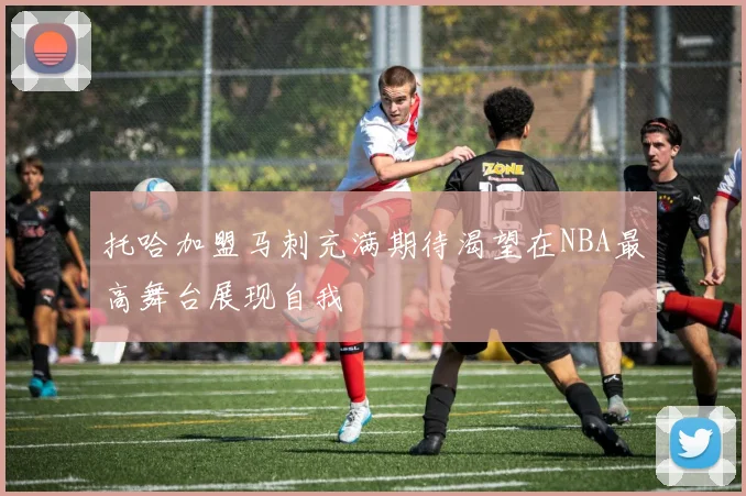 托哈加盟马刺充满期待渴望在NBA最高舞台展现自我