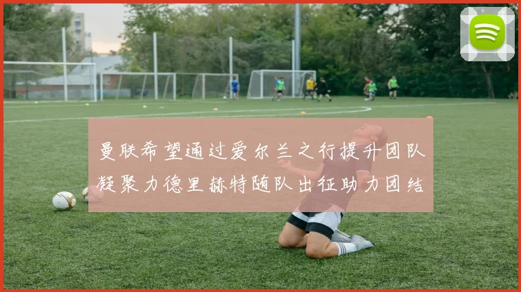 曼联希望通过爱尔兰之行提升团队凝聚力德里赫特随队出征助力团结