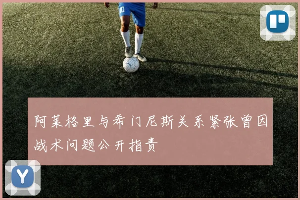 阿莱格里与希门尼斯关系紧张曾因战术问题公开指责